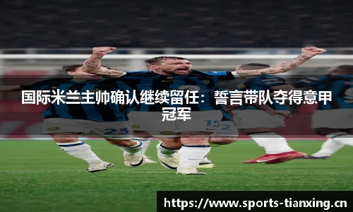 国际米兰主帅确认继续留任：誓言带队夺得意甲冠军